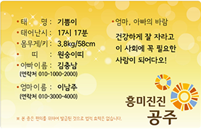 태명:기쁨이 , 태어난시:17시 17분 , 몸무게/키:3.8kg/58cm , 띠:원숭이띠 , 아빠이름:김충남(연락처 010-1000-2000) , 엄마이름:이남주 (연락처 010-3000-4000) , 엄마,아빠의 바람 : 건강하게 잘 자라고 이 사회에 꼭 필요한 사람이 되어다오! , 흥미진진 공주, 본 증은 편의를 위하여 발급된 것으로 법적 효력은 없습니다.