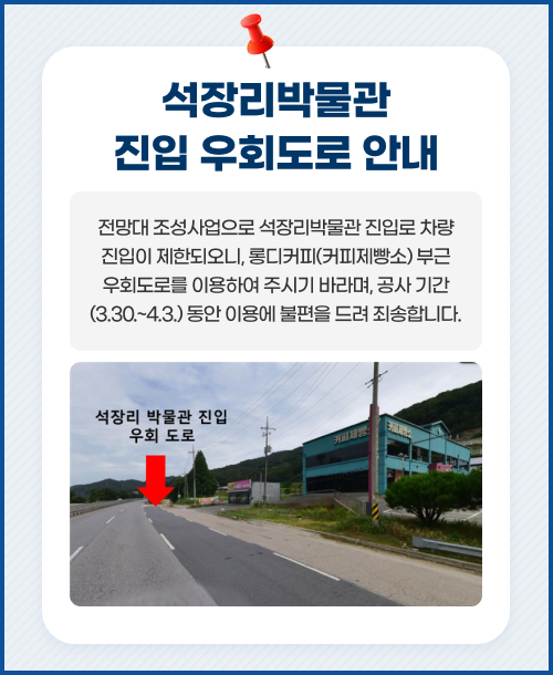 석장리박물관 진입 우회도로 안내 전망대 조성사업으로 석장리박물관 진입로 차량 진입이 제한되오니, 롱디커피(커피제빵소) 부근 우회도로를 이용하여 주시기 바라며, 공사 기간(3.30.~4.3.) 동안 이용에 불편을 드려 죄송합니다.