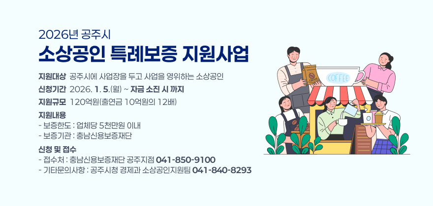 2026년 공주시 소상공인 특례보증 지원사업

1. 지원대상 : 공주시에 사업장을 두고 사업을 영위하는 소상공인
2. 신청기간 : 2026. 1. 5.(월) ~ 자금 소진 시 까지
3. 지원규모 : 120억원(출연금 10억원의 12배)
4. 지원내용
- 보증한도 : 업체당 5천만원 이내
- 보증기관 : 충남신용보증재단
5. 신청 및 접수
- 접수처 : 충남신용보증재단 공주지점(☎041-850-9100)
- 기타문의사항 : 공주시청 경제과 소상공인지원팀((☎041-840-8293)