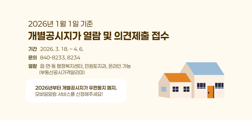 2026년 1월 1일 기준 
개별공시지가 결정·공시 및 이의신청 접수
기간   2026. 3. 18. ~ 4. 6.
문의   840-8233, 8234
열람   읍·면·동 행정복지센터, 민원토지과, 온라인 가능
          (부동산공시가격알리미)
2026년부터 개별공시지가 우편통지 폐지.
모바일알림 서비스를 신청해주세요!