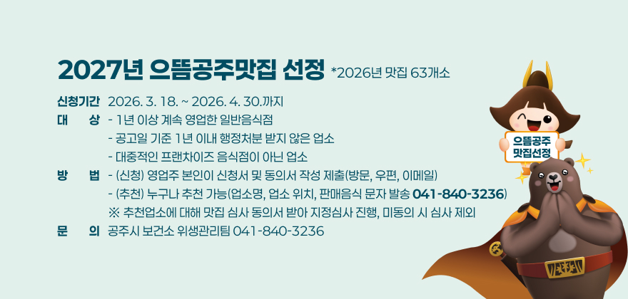 2027년 으뜸공주맛집 선정(*2026년 맛집 63개소)
□ 신청기간 : 2026. 3. 18. ~ 2026. 4. 30.까지
□ 대 상
- 1년 이상 계속 영업한 일반음식점
- 공고일 기준 1년 이내 행정처분 받지 않은 업소
- 대중적인 프랜차이즈 음식점이 아닌 업소
□ 방 법
- (신청) 영업주 본인이 신청서 및 동의서 작성 제출(방문, 우편, 이메일)
- (추천) 누구나 추천 가능(업소명, 업소 위치, 판매음식 문자 발송 ☎041-840-3236)
※ 추천업소에 대해 맛집 심사 동의서 받아 지정심사 진행, 미동의 시 심사 제외
문의 : 공주시 보건소 위생관리팀(☎041-840-3236)