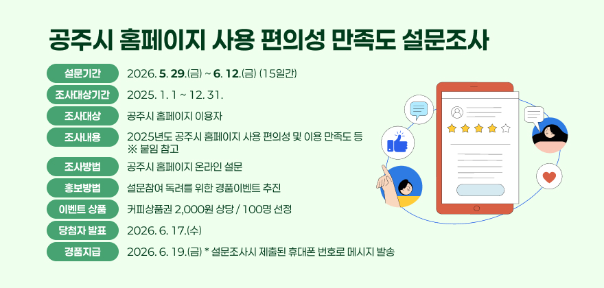 공주시 홈페이지 사용 편의성 만족도 설문조사
☐ 설문기간 : 2026. 5. 29.(금) ~ 6. 12.(금) (15일간)
   - 조사대상기간 : 2025. 1. 1 ~ 12. 31.
☐ 조사대상 : 공주시 홈페이지 이용자
☐ 조사내용 : 2025년도 공주시 홈페이지 사용 편의성 및 이용 만족도 등
   ※ 붙임 참고
☐ 조사방법 : 공주시 홈페이지 온라인 설문
☐ 홍보방법 : 설문참여 독려를 위한 경품이벤트 추진
☐ 이벤트 상품 : 커피상품권 2,000원 상당 / 100명 선정
□ 당첨자 발표 : 2026. 6. 17.(수)
□ 경품지급 : 2026. 6. 19.(금) / 설문조사시 제출된 휴대폰 번호로 메시지 발송